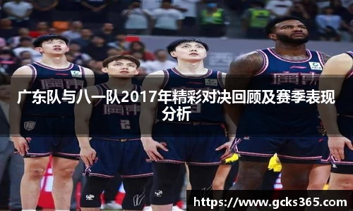 广东队与八一队2017年精彩对决回顾及赛季表现分析